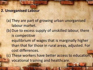 2. Unorganised Labour
(a) They are part of growing urban unorganised
labour market.
(b)Due to excess supply of unskilled labour, there
is competitive
equilibrium of wages that is marginally higher
than that for those in rural areas, adjusted. For
cost differences.
(c) These workers have better access to education,
vocational training and healthcare.
 