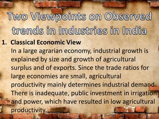 1. Classical Economic View
In a large agrarian economy, industrial growth is
explained by size and growth of agricultural
surplus and of exports. Since the trade ratios for
large economies are small, agricultural
productivity mainly determines industrial demand.
There is inadequate, public investment in irrigation
and power, which have resulted in low agricultural
productivity.
 