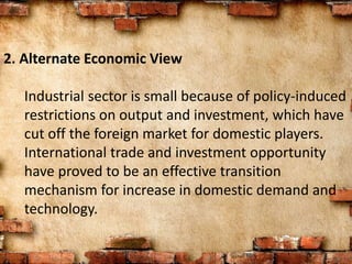 2. Alternate Economic View
Industrial sector is small because of policy-induced
restrictions on output and investment, which have
cut off the foreign market for domestic players.
International trade and investment opportunity
have proved to be an effective transition
mechanism for increase in domestic demand and
technology.
 