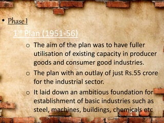 • Phase I
1st Plan (1951-56)
o The aim of the plan was to have fuller
utilisation of existing capacity in producer
goods and consumer good industries.
o The plan with an outlay of just Rs.55 crore
for the industrial sector.
o It laid down an ambitious foundation for
establishment of basic industries such as
steel, machines, buildings, chemicals etc
 