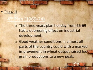 • Phase II
4th Plan (1969-74)
o The three years plan holiday from 66-69
had a depressing effect on industrial
development.
o Good weather conditions in almost all
parts of the country could with a marked
improvement in wheat output raised food
grain productions to a new peak.
 