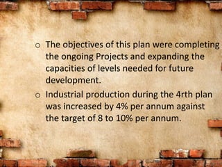 o The objectives of this plan were completing
the ongoing Projects and expanding the
capacities of levels needed for future
development.
o Industrial production during the 4rth plan
was increased by 4% per annum against
the target of 8 to 10% per annum.
 