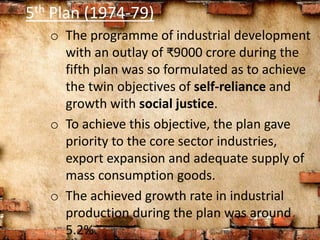 5th Plan (1974-79)
o The programme of industrial development
with an outlay of ₹9000 crore during the
fifth plan was so formulated as to achieve
the twin objectives of self-reliance and
growth with social justice.
o To achieve this objective, the plan gave
priority to the core sector industries,
export expansion and adequate supply of
mass consumption goods.
o The achieved growth rate in industrial
production during the plan was around
5.2%.
 