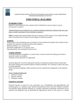 Compiled by-Shamon Ahmad,, M.Pharma (Q.A) Chandigarh Group of Colleges, Landra, Mohali(Punjab
India)email-shmmon@gmail.com 28/12/2012

INDUSTRIAL HAZARDS
INTRODUCTION
Hazard is a term associated with a substance that is likelihood to cause an injury in a given
environment or situation.
“Industrial hazard may be defined as any condition/substance produced by industries that may cause
injury or death to personnel or loss of product or property”.
Safety in simple terms means freedom from the occurrence of risk or injury or loss. Industrial safety
refers to the protection of workers from the danger of industrial accidents.
Accidents:
Human factor is the contributing cause of accidents in most situations.For people who are likely to have
accidents, the treatment is divided into three main categories
Medical assistance- in 13 percent cases
Personality readjustment- in 22 percent cases
Operating defects- the remaining 65 percent cases
Accident reduction:
Accident proneness is acceptable to a certain extent, it does not mean that nothing can be done to
reduce the number of accidents
Accidents can be reduced by two approaches

Actuarial approach- It involves studying the statistics to determine accidents based on actual data .
The factors related to the accident frequency should be identified. The violations of safety rules must
be clearly identified.
Safety educational campaign -Safety education must be conducted by management to the employee
groups.
Types of Industrial Hazards
1. Chemical hazards
2. Physical hazards
3. Biological hazards
CHEMICAL HAZARD;
Chemical hazards are posed by toxic germicides (e.g., formaldehyde and glutaraldehyde) and
sterilizing gases (i.e., ethylene oxide). Reaction Gases(Carbon mono oxide,so2). Whenever possible,
less hazardous agents should be selected (e.g., alcohols, ammonium compounds). Sterilization of raw
materials and equipment may be performed by high-pressure steam or toxic gases (i.e., diluted

 