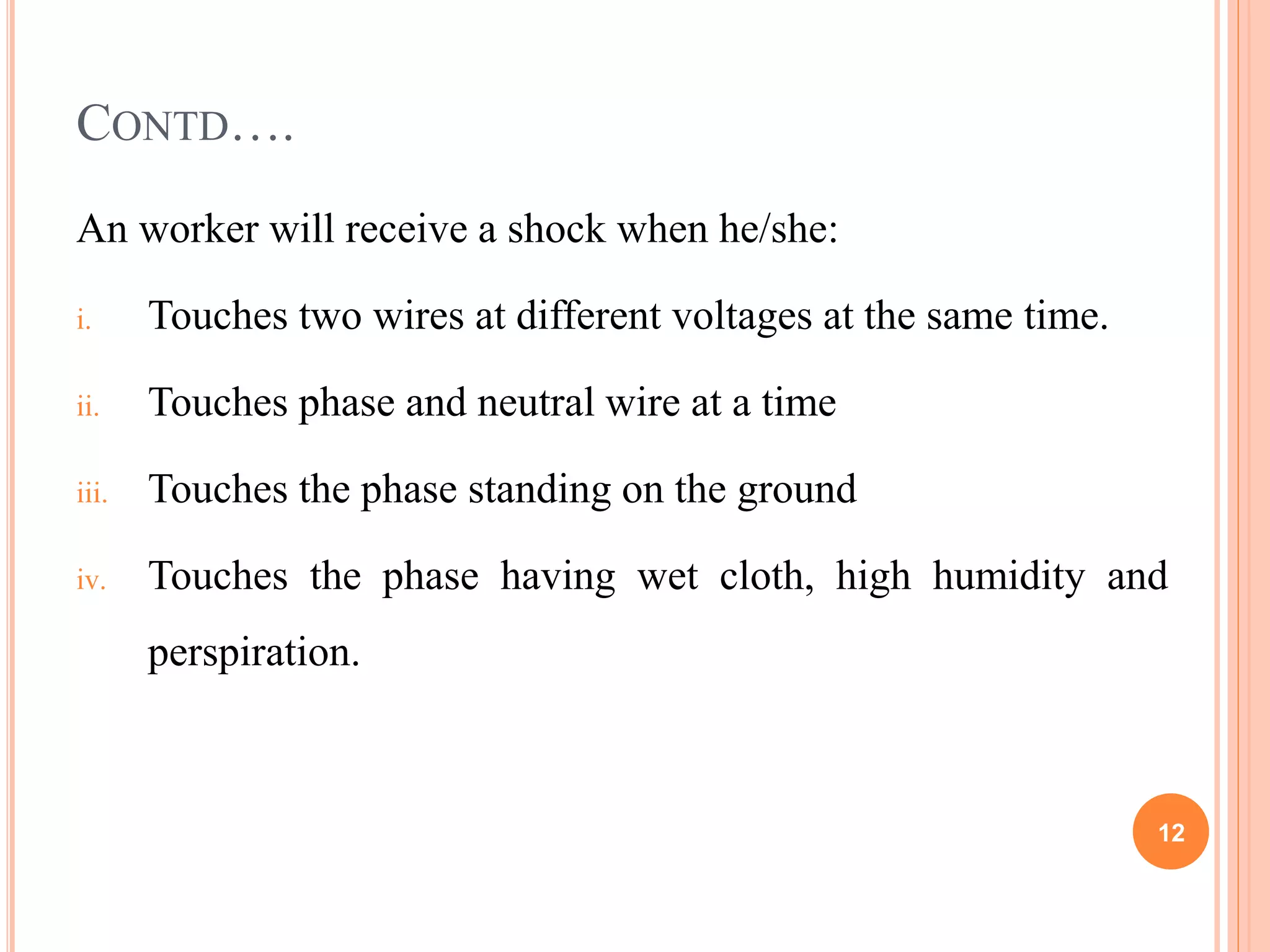 CONTD….
An worker will receive a shock when he/she:
i. Touches two wires at different voltages at the same time.
ii. Touches phase and neutral wire at a time
iii. Touches the phase standing on the ground
iv. Touches the phase having wet cloth, high humidity and
perspiration.
12
 