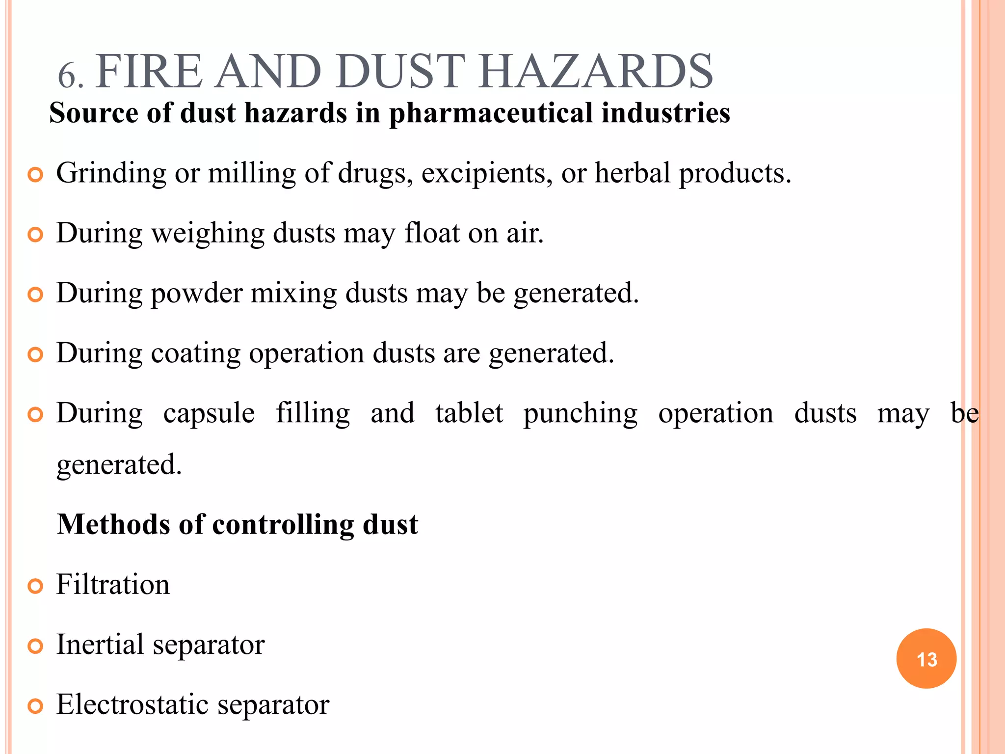 6. FIRE AND DUST HAZARDS
Source of dust hazards in pharmaceutical industries
 Grinding or milling of drugs, excipients, or herbal products.
 During weighing dusts may float on air.
 During powder mixing dusts may be generated.
 During coating operation dusts are generated.
 During capsule filling and tablet punching operation dusts may be
generated.
Methods of controlling dust
 Filtration
 Inertial separator
 Electrostatic separator
13
 