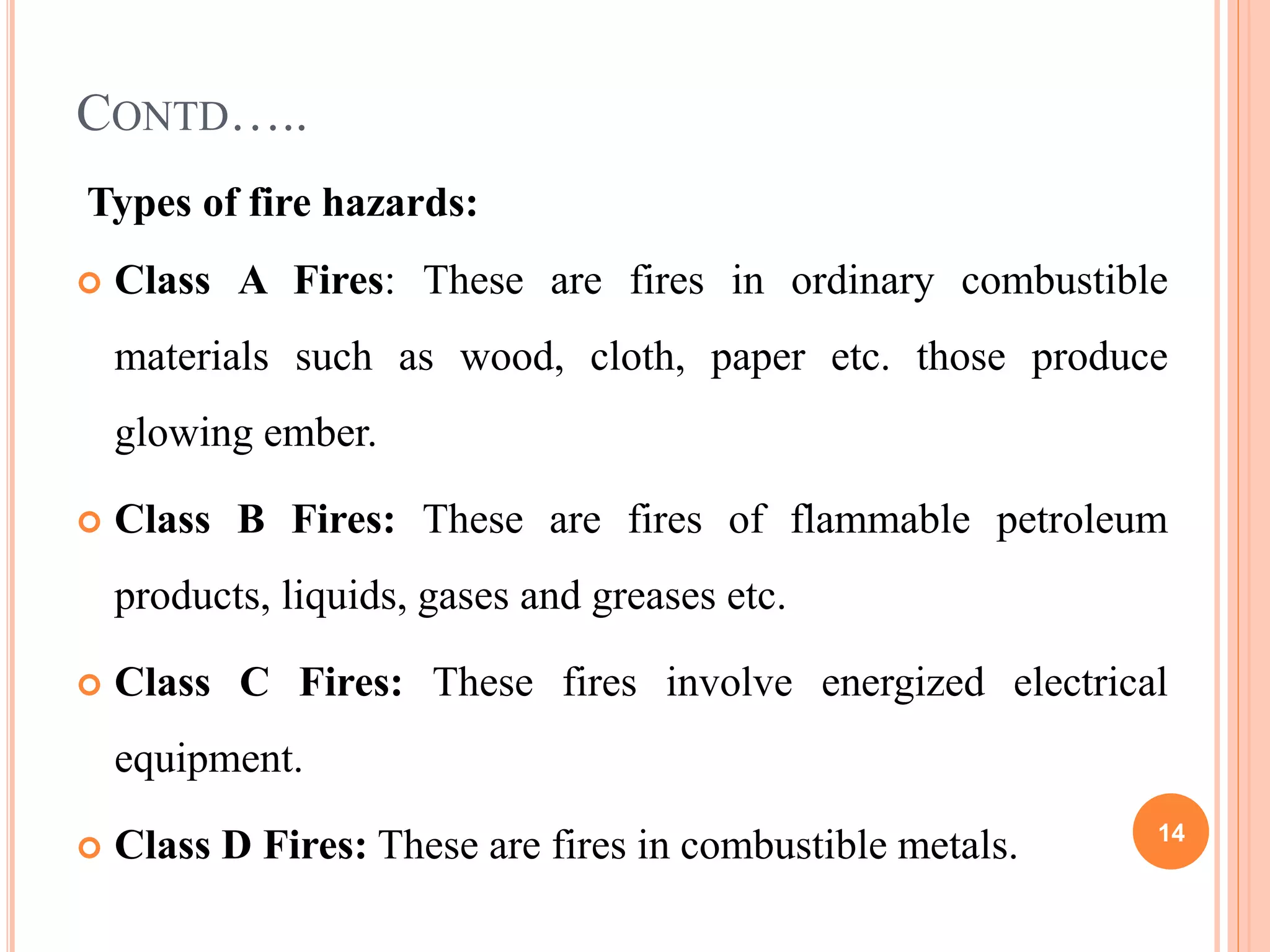 CONTD…..
Types of fire hazards:
 Class A Fires: These are fires in ordinary combustible
materials such as wood, cloth, paper etc. those produce
glowing ember.
 Class B Fires: These are fires of flammable petroleum
products, liquids, gases and greases etc.
 Class C Fires: These fires involve energized electrical
equipment.
 Class D Fires: These are fires in combustible metals. 14
 