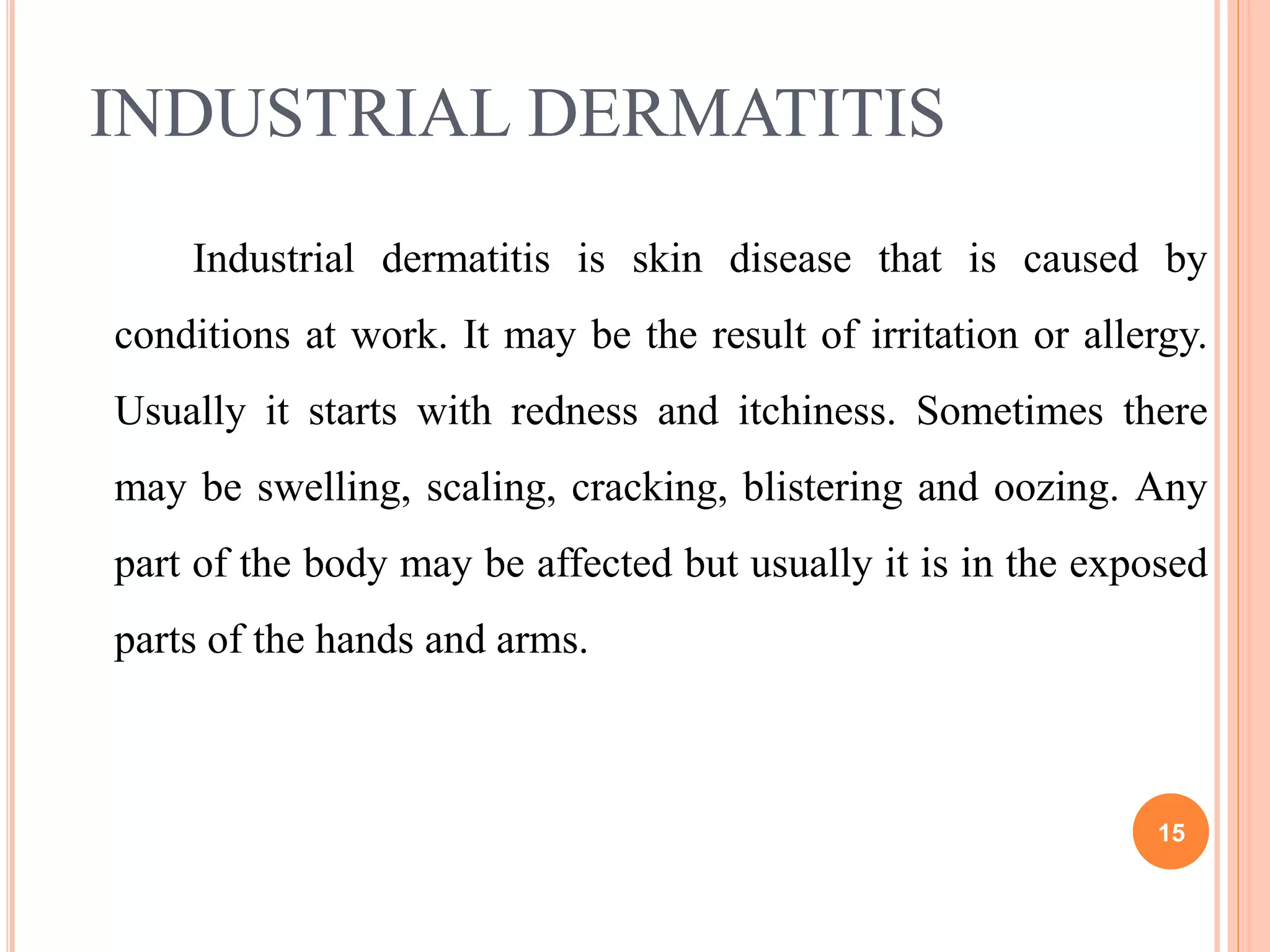 INDUSTRIAL DERMATITIS
Industrial dermatitis is skin disease that is caused by
conditions at work. It may be the result of irritation or allergy.
Usually it starts with redness and itchiness. Sometimes there
may be swelling, scaling, cracking, blistering and oozing. Any
part of the body may be affected but usually it is in the exposed
parts of the hands and arms.
15
 