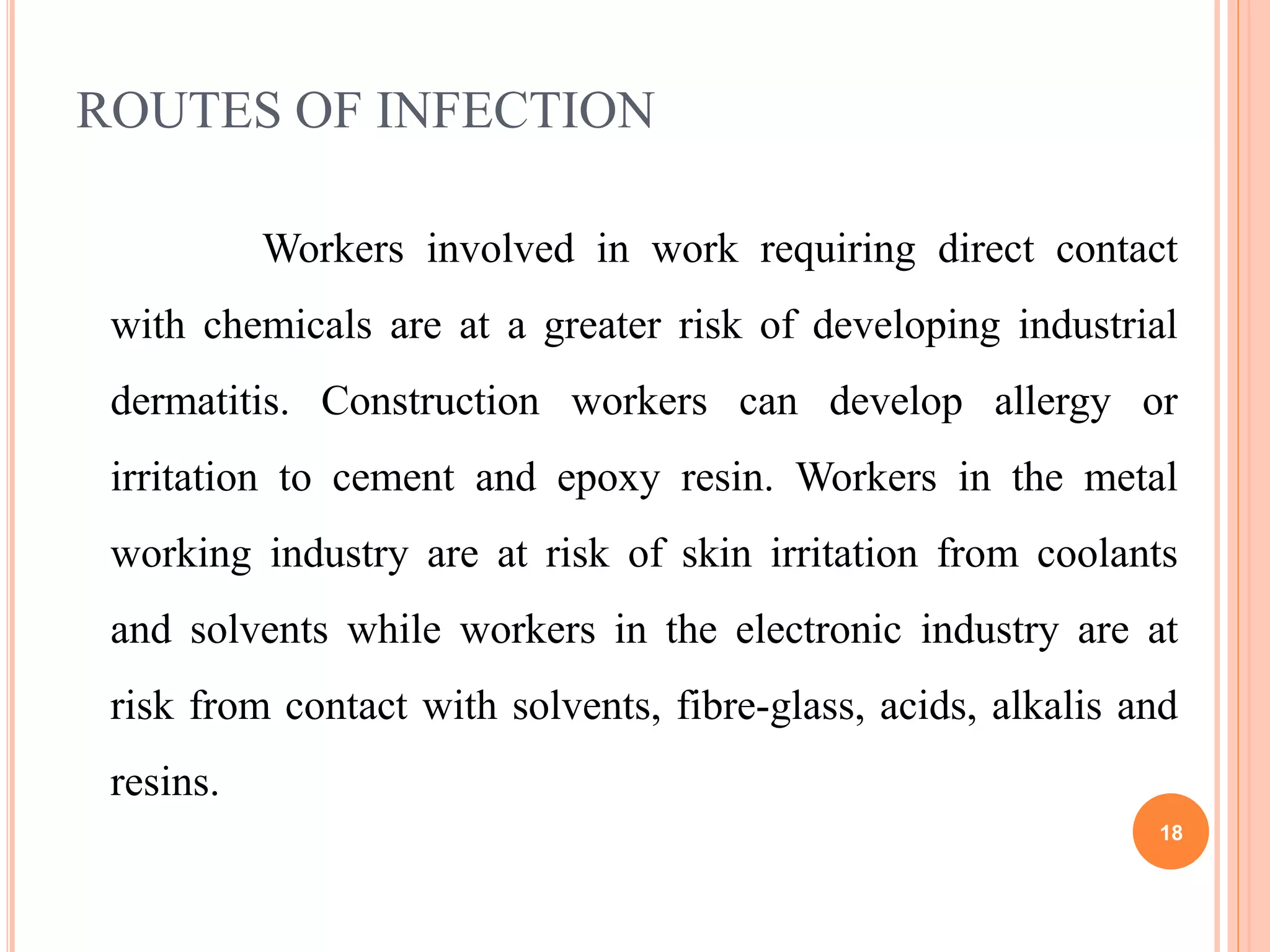 ROUTES OF INFECTION
Workers involved in work requiring direct contact
with chemicals are at a greater risk of developing industrial
dermatitis. Construction workers can develop allergy or
irritation to cement and epoxy resin. Workers in the metal
working industry are at risk of skin irritation from coolants
and solvents while workers in the electronic industry are at
risk from contact with solvents, fibre-glass, acids, alkalis and
resins.
18
 