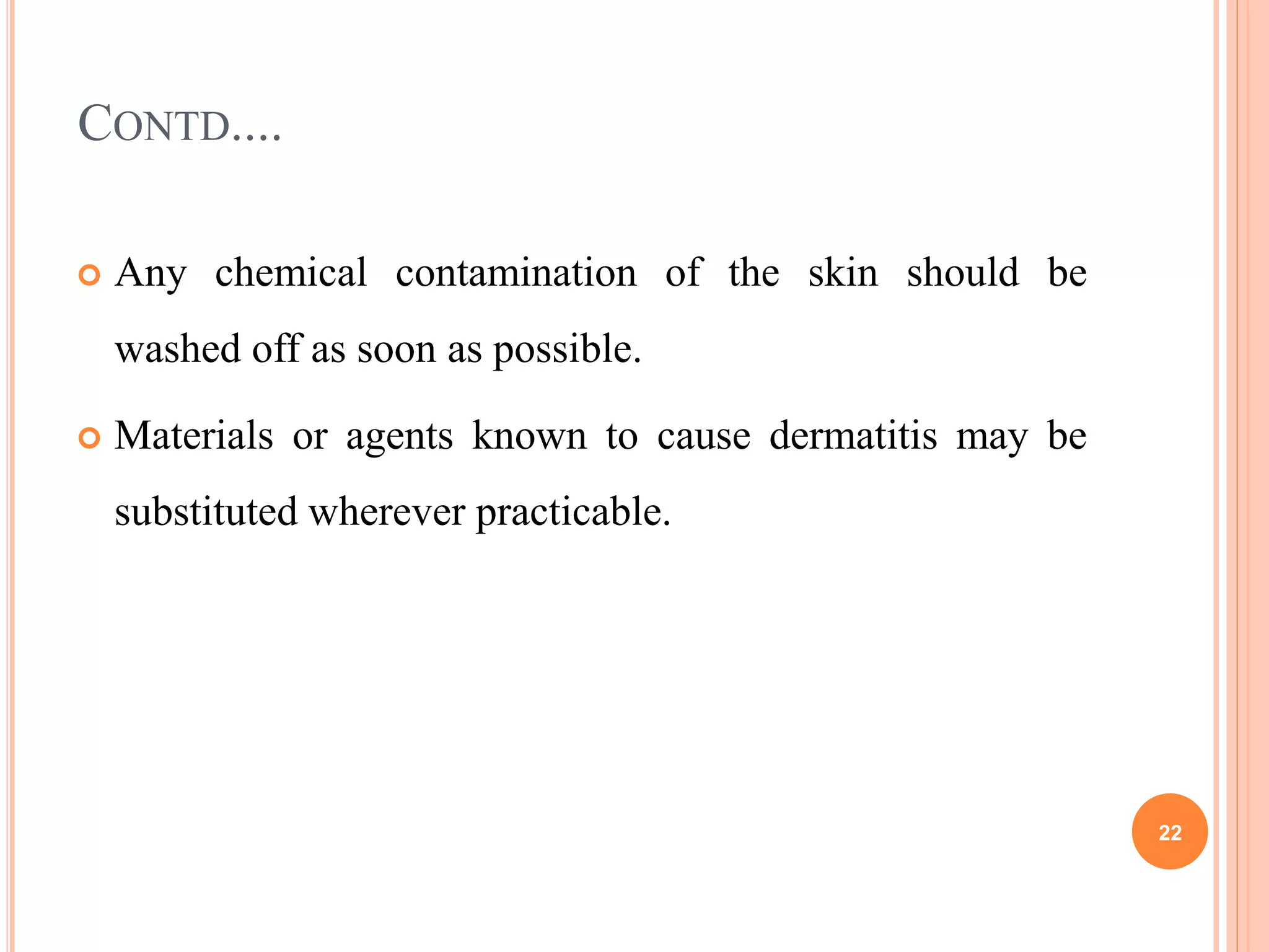CONTD....
 Any chemical contamination of the skin should be
washed off as soon as possible.
 Materials or agents known to cause dermatitis may be
substituted wherever practicable.
22
 