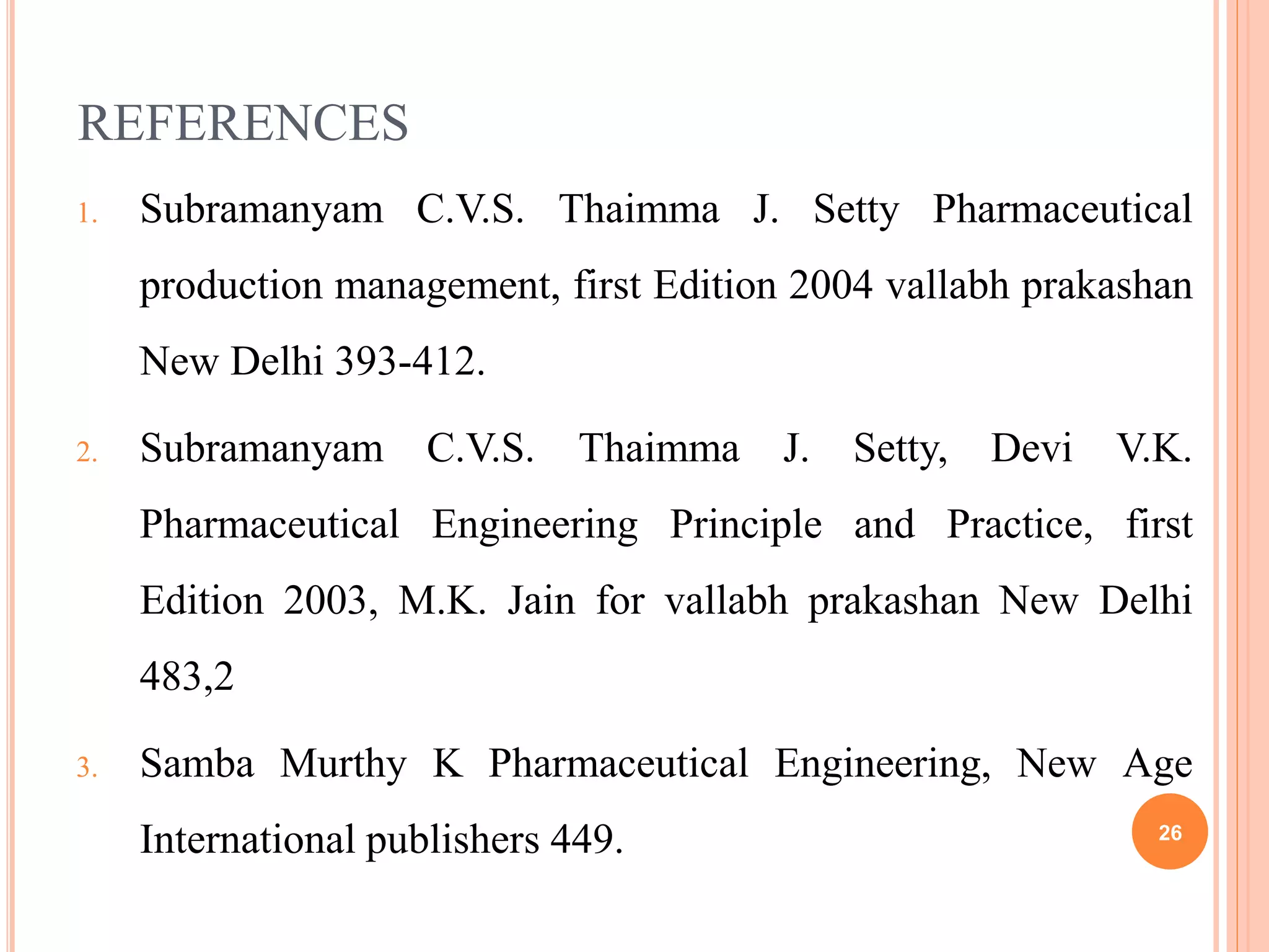 REFERENCES
1. Subramanyam C.V.S. Thaimma J. Setty Pharmaceutical
production management, first Edition 2004 vallabh prakashan
New Delhi 393-412.
2. Subramanyam C.V.S. Thaimma J. Setty, Devi V.K.
Pharmaceutical Engineering Principle and Practice, first
Edition 2003, M.K. Jain for vallabh prakashan New Delhi
483,2
3. Samba Murthy K Pharmaceutical Engineering, New Age
International publishers 449. 26
 