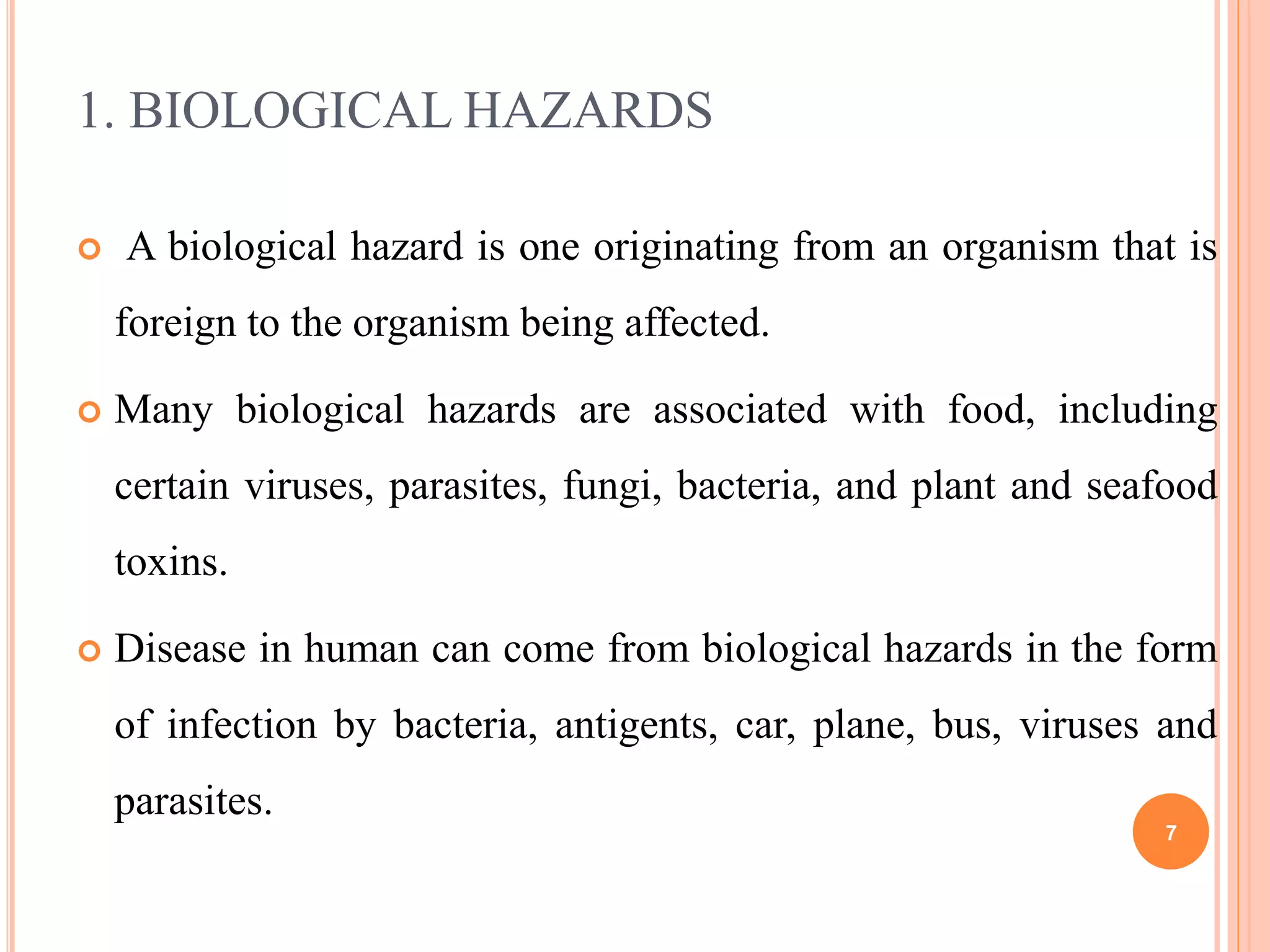 1. BIOLOGICAL HAZARDS
 A biological hazard is one originating from an organism that is
foreign to the organism being affected.
 Many biological hazards are associated with food, including
certain viruses, parasites, fungi, bacteria, and plant and seafood
toxins.
 Disease in human can come from biological hazards in the form
of infection by bacteria, antigents, car, plane, bus, viruses and
parasites.
7
 