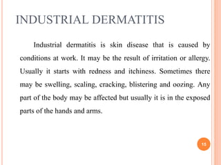INDUSTRIAL DERMATITIS
Industrial dermatitis is skin disease that is caused by
conditions at work. It may be the result of irritation or allergy.
Usually it starts with redness and itchiness. Sometimes there
may be swelling, scaling, cracking, blistering and oozing. Any
part of the body may be affected but usually it is in the exposed
parts of the hands and arms.
15
 