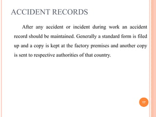 ACCIDENT RECORDS
After any accident or incident during work an accident
record should be maintained. Generally a standard form is filed
up and a copy is kept at the factory premises and another copy
is sent to respective authorities of that country.
17
 