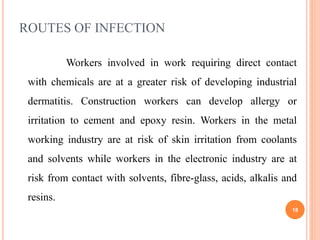 ROUTES OF INFECTION
Workers involved in work requiring direct contact
with chemicals are at a greater risk of developing industrial
dermatitis. Construction workers can develop allergy or
irritation to cement and epoxy resin. Workers in the metal
working industry are at risk of skin irritation from coolants
and solvents while workers in the electronic industry are at
risk from contact with solvents, fibre-glass, acids, alkalis and
resins.
18
 