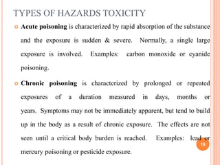 TYPES OF HAZARDS TOXICITY
 Acute poisoning is characterized by rapid absorption of the substance
and the exposure is sudden & severe. Normally, a single large
exposure is involved. Examples: carbon monoxide or cyanide
poisoning.
 Chronic poisoning is characterized by prolonged or repeated
exposures of a duration measured in days, months or
years. Symptoms may not be immediately apparent, but tend to build
up in the body as a result of chronic exposure. The effects are not
seen until a critical body burden is reached. Examples: lead or
mercury poisoning or pesticide exposure.
19
 