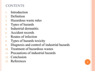 CONTENTS
1. Introduction
2. Definition
3. Hazardous waste rules
4. Types of hazards
5. Industrial dermatitis
6. Accident records
7. Routes of infection
8. Types of hazards toxicity
9. Diagnosis and control of industrial hazards
10. Treatment of hazardous wastes
11. Precautions of industrial hazards
12. Conclusion
13. References 2
 
