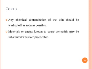 CONTD....
 Any chemical contamination of the skin should be
washed off as soon as possible.
 Materials or agents known to cause dermatitis may be
substituted wherever practicable.
22
 