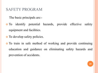 SAFETY PROGRAM
The basic principals are:-
 To identify potential hazards, provide effective safety
equipment and facilities.
 To develop safety policies.
 To train in safe method of working and provide continuing
education and guidance on eliminating safety hazards and
prevention of accidents.
24
 