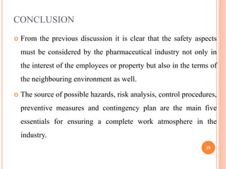 CONCLUSION
 From the previous discussion it is clear that the safety aspects
must be considered by the pharmaceutical industry not only in
the interest of the employees or property but also in the terms of
the neighbouring environment as well.
 The source of possible hazards, risk analysis, control procedures,
preventive measures and contingency plan are the main five
essentials for ensuring a complete work atmosphere in the
industry.
25
 