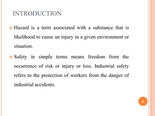 INTRODUCTION
 Hazard is a term associated with a substance that is
likelihood to cause an injury in a given environment or
situation.
 Safety in simple terms means freedom from the
occurrence of risk or injury or loss. Industrial safety
refers to the protection of workers from the danger of
industrial accidents.
3
 