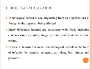 1. BIOLOGICAL HAZARDS
 A biological hazard is one originating from an organism that is
foreign to the organism being affected.
 Many biological hazards are associated with food, including
certain viruses, parasites, fungi, bacteria, and plant and seafood
toxins.
 Disease in human can come from biological hazards in the form
of infection by bacteria, antigents, car, plane, bus, viruses and
parasites.
7
 