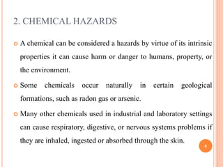 2. CHEMICAL HAZARDS
 A chemical can be considered a hazards by virtue of its intrinsic
properties it can cause harm or danger to humans, property, or
the environment.
 Some chemicals occur naturally in certain geological
formations, such as radon gas or arsenic.
 Many other chemicals used in industrial and laboratory settings
can cause respiratory, digestive, or nervous systems problems if
they are inhaled, ingested or absorbed through the skin.
8
 