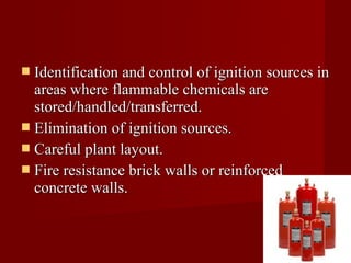  Identification and control of ignition sources in
  areas where flammable chemicals are
  stored/handled/transferred.
 Elimination of ignition sources.
 Careful plant layout.
 Fire resistance brick walls or reinforced
  concrete walls.
 