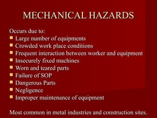 MECHANICAL HAZARDS
Occurs due to:
 Large number of equipments
 Crowded work place conditions
 Frequent interaction between worker and equipment
 Insecurely fixed machines
 Worn and teared parts
 Failure of SOP
 Dangerous Parts
 Negligence
 Improper maintenance of equipment


Most common in metal industries and construction sites.
 