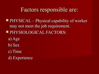 Factors responsible are:
 PHYSICAL – Physical capability of worker
  may not meet the job requirement.
 PHYSIOLOGICAL FACTORS:

 a) Age
 b) Sex
 c) Time
 d) Experience
 