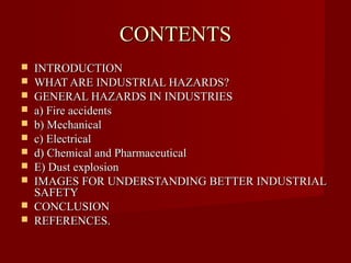 CONTENTS
   INTRODUCTION
   WHAT ARE INDUSTRIAL HAZARDS?
   GENERAL HAZARDS IN INDUSTRIES
   a) Fire accidents
   b) Mechanical
   c) Electrical
   d) Chemical and Pharmaceutical
   E) Dust explosion
   IMAGES FOR UNDERSTANDING BETTER INDUSTRIAL
    SAFETY
   CONCLUSION
   REFERENCES.
 