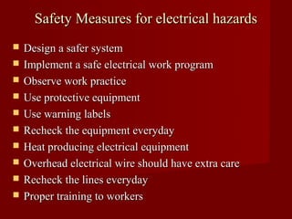 Safety Measures for electrical hazards
   Design a safer system
   Implement a safe electrical work program
   Observe work practice
   Use protective equipment
   Use warning labels
   Recheck the equipment everyday
   Heat producing electrical equipment
   Overhead electrical wire should have extra care
   Recheck the lines everyday
   Proper training to workers
 