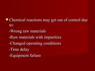  Chemical reactions may get out of control due
 to:
 -Wrong raw materials
 -Raw materials with impurities
 -Changed operating conditions
 -Time delay
 -Equipment failure
 