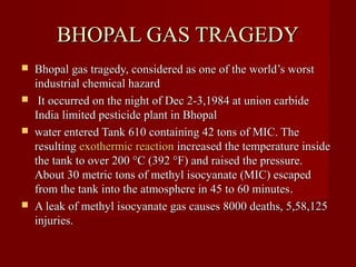 BHOPAL GAS TRAGEDY
   Bhopal gas tragedy, considered as one of the world’s worst
    industrial chemical hazard
    It occurred on the night of Dec 2-3,1984 at union carbide
    India limited pesticide plant in Bhopal
   water entered Tank 610 containing 42 tons of MIC. The
    resulting exothermic reaction increased the temperature inside
    the tank to over 200 °C (392 °F) and raised the pressure.
    About 30 metric tons of methyl isocyanate (MIC) escaped
    from the tank into the atmosphere in 45 to 60 minutes.
   A leak of methyl isocyanate gas causes 8000 deaths, 5,58,125
    injuries.
 
