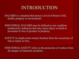 INTRODUCTION
HAZARD is a situation that posses a level of threat to life,
  health, property or environment

INDUSTRIAL HAZARD may be defined as any condition
  produced by industries that may cause injury or death to
  personnel or loss of product or property.

SAFETY in simple terms means freedom from the occurrence of
  risk or injury or loss .

INDUSTRIAL SAFETY refers to the protection of workers from
  the danger of industrial accidents .
 
