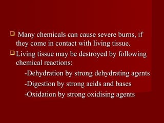   Many chemicals can cause severe burns, if
  they come in contact with living tissue.
 Living tissue may be destroyed by following
  chemical reactions:
     -Dehydration by strong dehydrating agents
     -Digestion by strong acids and bases
     -Oxidation by strong oxidising agents
 