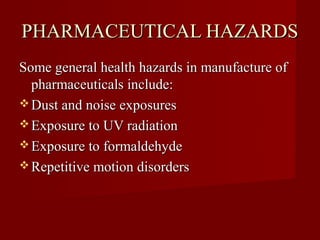 PHARMACEUTICAL HAZARDS
Some general health hazards in manufacture of
  pharmaceuticals include:
 Dust and noise exposures
 Exposure to UV radiation
 Exposure to formaldehyde
 Repetitive motion disorders
 