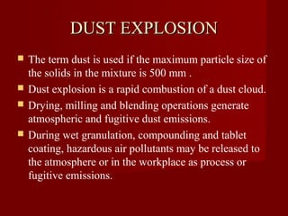DUST EXPLOSION
   The term dust is used if the maximum particle size of
    the solids in the mixture is 500 mm .
   Dust explosion is a rapid combustion of a dust cloud.
   Drying, milling and blending operations generate
    atmospheric and fugitive dust emissions.
   During wet granulation, compounding and tablet
    coating, hazardous air pollutants may be released to
    the atmosphere or in the workplace as process or
    fugitive emissions.
 