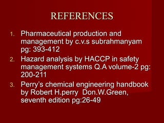 REFERENCES
1. Pharmaceutical production and
   management by c.v.s subrahmanyam
   pg: 393-412
2. Hazard analysis by HACCP in safety
   management systems Q.A volume-2 pg:
   200-211
3. Perry’s chemical engineering handbook
   by Robert H.perry Don.W.Green,
   seventh edition pg:26-49
 