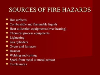 SOURCES OF FIRE HAZARDS
   Hot surfaces
   Combustible and flammable liquids
   Heat utilization equipments (over heating)
   Chemical process equipments
   Lightening
   Gas cylinders
   Ovens and furnaces
   Reactor
   Welding and cutting
   Spark from metal to metal contact
   Carelessness
 