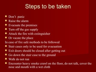 Steps to be taken
  Don’t panic
 Raise the alarm
 Evacuate the premises
 Turn off the gas supply
 Attack the fire with extinguisher
 Or vacate the place
In case of fire safe methods to be followed
 Stair cases only to be used for evacuation
 Exit doors should be closed after getting out
 Go down the stair case to the ground
 Walk do not run
 Encounter heavy smoke crawl on the floor, do not talk, cover the
   nose and mouth with a wet cloth
 