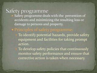  Safety programme deals with the prevention of
accidents and minimizing the resulting loss or
damage to persons and property.
 Principles of safety programme:
 To identify potential hazards, provide safety
equipment and facilities for taking prompt
action.
 To develop safety policies that continuously
monitor safety performance and ensure that
corrective action is taken when necessary.
 