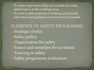  To make supervision fully accountable for safety
performance in the working areas.
 To train in safe methods of working and provide
education and guidance on prevention of hazards.
ELEMENTS OF SAFETY PROGRAMME:
Strategic choice
Safety policy
Organization for safety
Extent and remedies for accidents
Training in safety
Safety programme evaluation
 