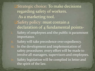 Strategic choice: To make decisions
regarding safety of workers.
As a marketing tool.
Safety policy: must contain a
declaration of 4 fundamental points-
i. Safety of employees and the public is paramount
importance.
ii. Safety will take precedence over expediency.
iii. In the development and implementation of
safety procedures every effort will be made to
involve all managers, supervisors and employees.
iv. Safety legislation will be complied in letter and
the spirit of the law.
 
