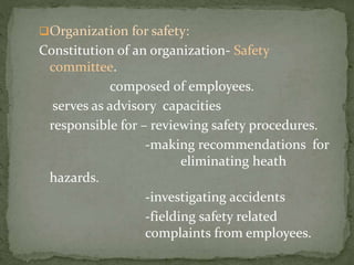 Organization for safety:
Constitution of an organization- Safety
committee.
composed of employees.
serves as advisory capacities
responsible for – reviewing safety procedures.
-making recommendations for
eliminating heath
hazards.
-investigating accidents
-fielding safety related
complaints from employees.
 