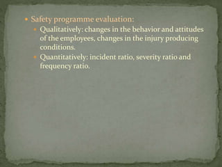  Safety programme evaluation:
 Qualitatively: changes in the behavior and attitudes
of the employees, changes in the injury producing
conditions.
 Quantitatively: incident ratio, severity ratio and
frequency ratio.
 