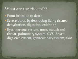  From irritation to death
 Severe burns by destroying living tissues-
dehydration, digestion, oxidation
 Eyes, nervous system, nose, mouth and
throat, pulmonary system, CVS, Breast,
digestive system, genitourinary system, skin
 