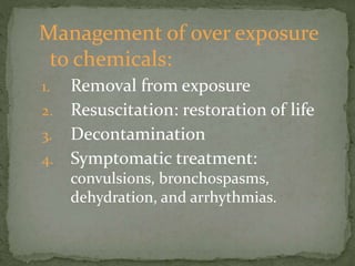 Management of over exposure
to chemicals:
1. Removal from exposure
2. Resuscitation: restoration of life
3. Decontamination
4. Symptomatic treatment:
convulsions, bronchospasms,
dehydration, and arrhythmias.
 