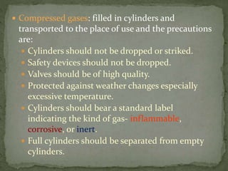  Compressed gases: filled in cylinders and
transported to the place of use and the precautions
are:
 Cylinders should not be dropped or striked.
 Safety devices should not be dropped.
 Valves should be of high quality.
 Protected against weather changes especially
excessive temperature.
 Cylinders should bear a standard label
indicating the kind of gas- inflammable,
corrosive, or inert.
 Full cylinders should be separated from empty
cylinders.
 