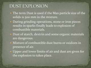  The term Dust is used if the Max particle size of the
solids is 500 mm in the mixture.
 During grinding operations, stone or iron pieces
results in sparks finally leads to explosion of
combustible materials.
 Dust of starch, dextrin and some organic materials
are dangerous.
 Mixture of combustible dust burns or oxidizes in
presence of air.
 Upper and lower limits of air and dust are given for
the explosion to takes place.
 